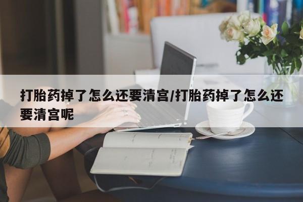堕胎药在线购买打胎药掉了怎么还要清宫/打胎药掉了怎么还要清宫呢