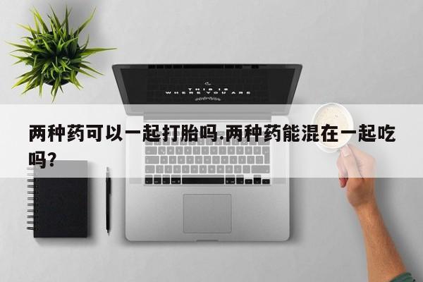 堕胎药在线购买两种药可以一起打胎吗.两种药能混在一起吃吗？