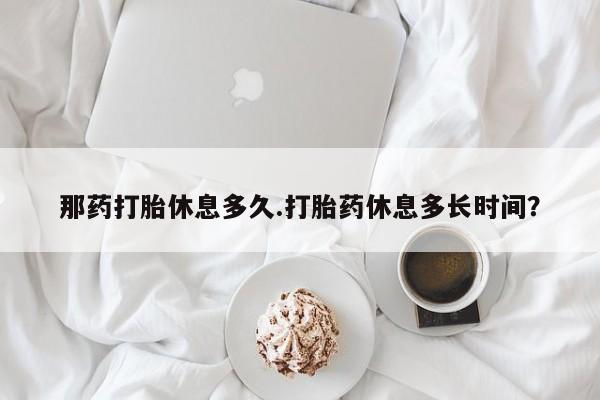 堕胎药在线购买那药打胎休息多久.打胎药休息多长时间？