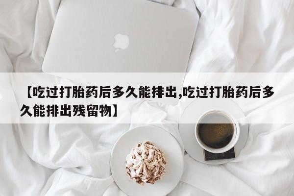 堕胎药在线购买【吃过打胎药后多久能排出,吃过打胎药后多久能排出残留物】