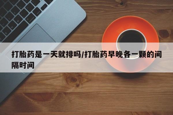 堕胎药在线购买打胎药是一天就排吗/打胎药早晚各一颗的间隔时间