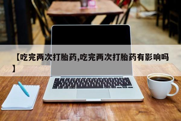 堕胎药在线购买【吃完两次打胎药,吃完两次打胎药有影响吗】