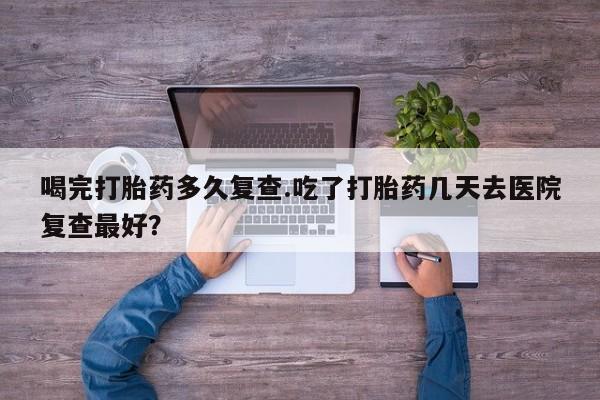 堕胎药在线购买喝完打胎药多久复查.吃了打胎药几天去医院复查最好？