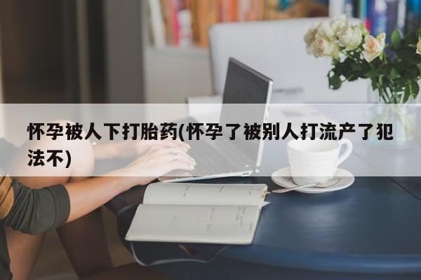 堕胎药在线购买怀孕被人下打胎药(怀孕了被别人打流产了犯法不)
