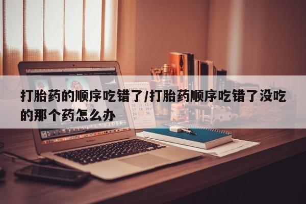 堕胎药在线购买打胎药的顺序吃错了/打胎药顺序吃错了没吃的那个药怎么办