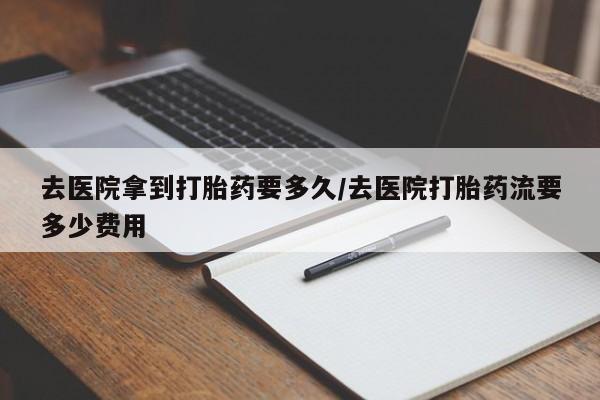 堕胎药在线购买去医院拿到打胎药要多久/去医院打胎药流要多少费用