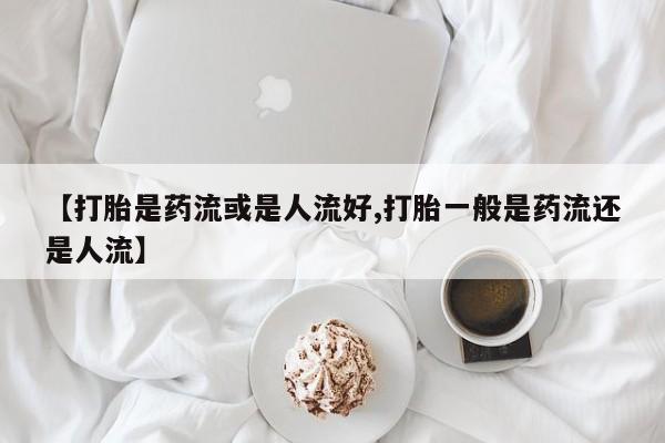 堕胎药在线购买【打胎是药流或是人流好,打胎一般是药流还是人流】