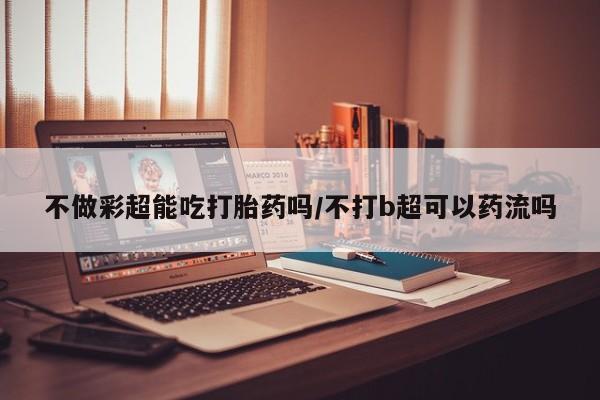 堕胎药在线购买不做彩超能吃打胎药吗/不打b超可以药流吗