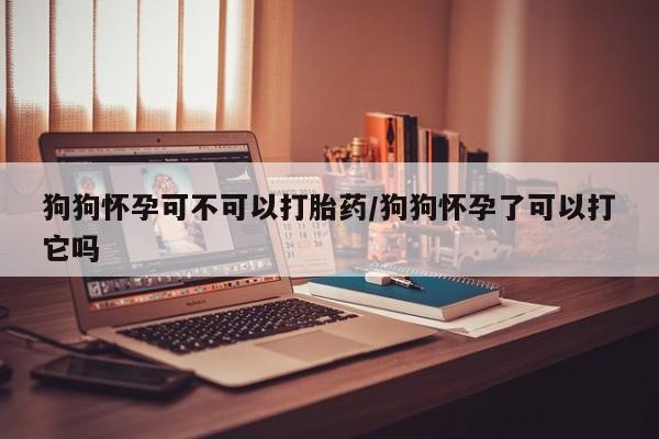 堕胎药在线购买狗狗怀孕可不可以打胎药/狗狗怀孕了可以打它吗