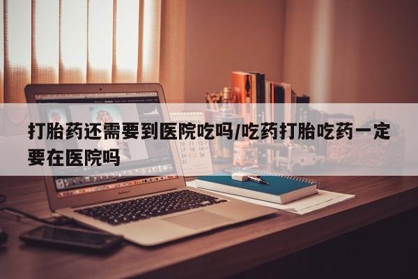 堕胎药在线购买打胎药还需要到医院吃吗/吃药打胎吃药一定要在医院吗
