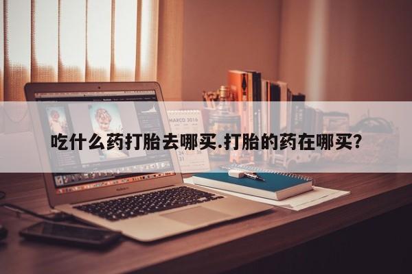 堕胎药在线购买吃什么药打胎去哪买.打胎的药在哪买？
