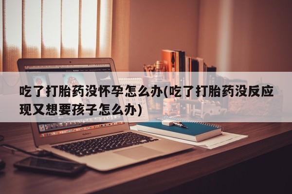 堕胎药在线购买吃了打胎药没怀孕怎么办(吃了打胎药没反应现又想要孩子怎么办)