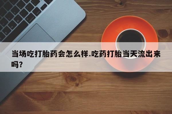 堕胎药在线购买当场吃打胎药会怎么样.吃药打胎当天流出来吗？