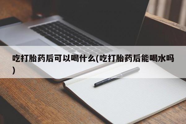 堕胎药在线购买吃打胎药后可以喝什么(吃打胎药后能喝水吗)