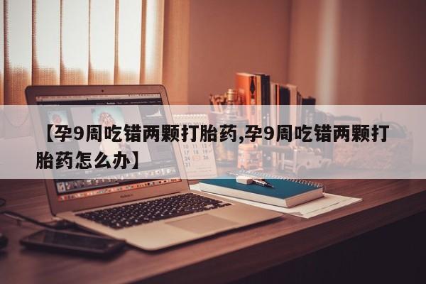 堕胎药在线购买【孕9周吃错两颗打胎药,孕9周吃错两颗打胎药怎么办】