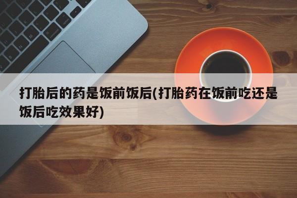 堕胎药在线购买打胎后的药是饭前饭后(打胎药在饭前吃还是饭后吃效果好)