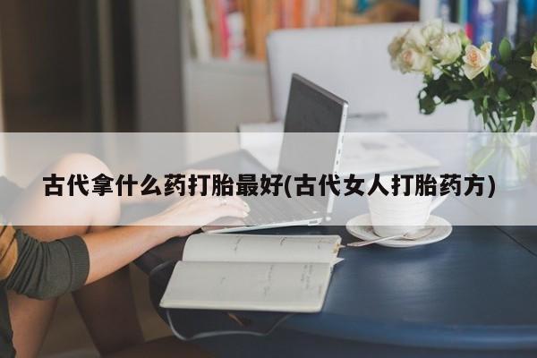 堕胎药在线购买古代拿什么药打胎最好(古代女人打胎药方)