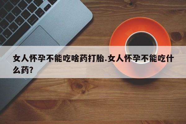 堕胎药在线购买女人怀孕不能吃啥药打胎.女人怀孕不能吃什么药？