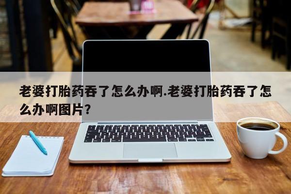 堕胎药在线购买老婆打胎药吞了怎么办啊.老婆打胎药吞了怎么办啊图片？