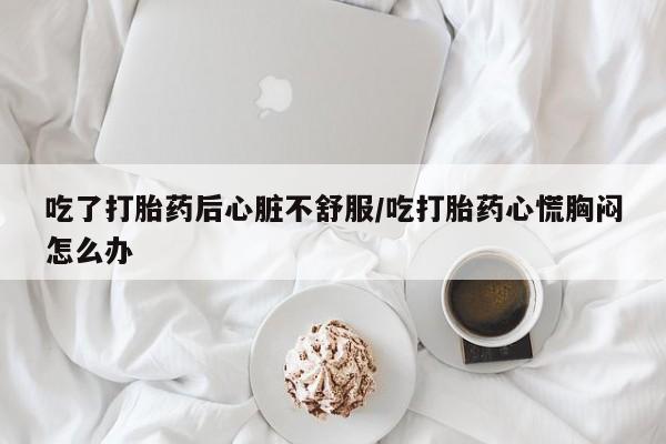 堕胎药在线购买吃了打胎药后心脏不舒服/吃打胎药心慌胸闷怎么办