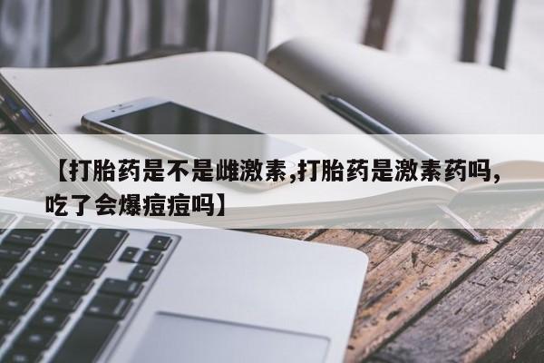 堕胎药在线购买【打胎药是不是雌激素,打胎药是激素药吗,吃了会爆痘痘吗】