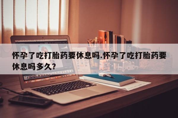 堕胎药在线购买怀孕了吃打胎药要休息吗.怀孕了吃打胎药要休息吗多久？
