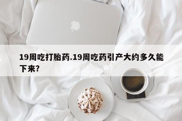 堕胎药在线购买19周吃打胎药.19周吃药引产大约多久能下来？