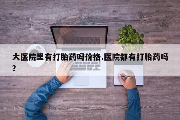 堕胎药在线购买大医院里有打胎药吗价格.医院都有打胎药吗？
