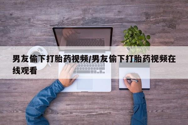 堕胎药在线购买男友偷下打胎药视频/男友偷下打胎药视频在线观看