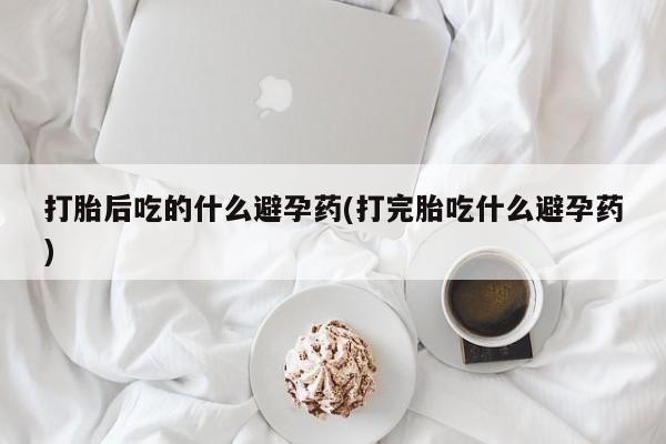 堕胎药在线购买打胎后吃的什么避孕药(打完胎吃什么避孕药)