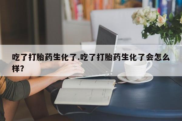 堕胎药在线购买吃了打胎药生化了.吃了打胎药生化了会怎么样？