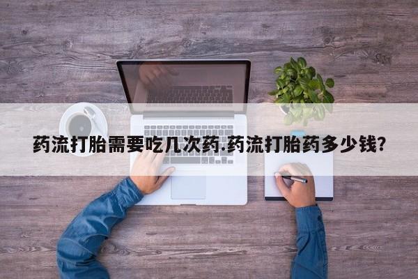 堕胎药在线购买药流打胎需要吃几次药.药流打胎药多少钱？