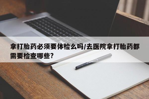 堕胎药在线购买拿打胎药必须要体检么吗/去医院拿打胎药都需要检查哪些?