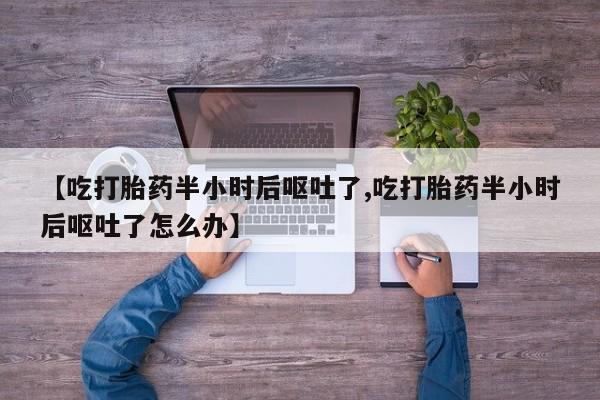 堕胎药在线购买【吃打胎药半小时后呕吐了,吃打胎药半小时后呕吐了怎么办】