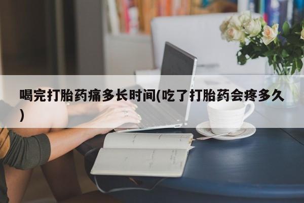 堕胎药在线购买喝完打胎药痛多长时间(吃了打胎药会疼多久)