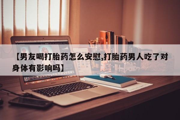 堕胎药在线购买【男友喝打胎药怎么安慰,打胎药男人吃了对身体有影响吗】