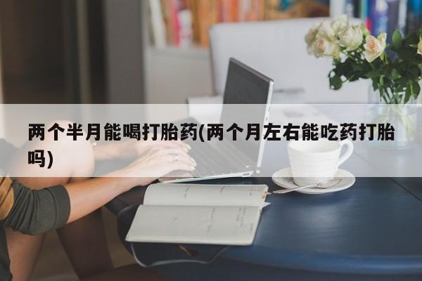 堕胎药在线购买两个半月能喝打胎药(两个月左右能吃药打胎吗)