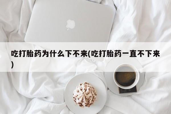 堕胎药在线购买吃打胎药为什么下不来(吃打胎药一直不下来)