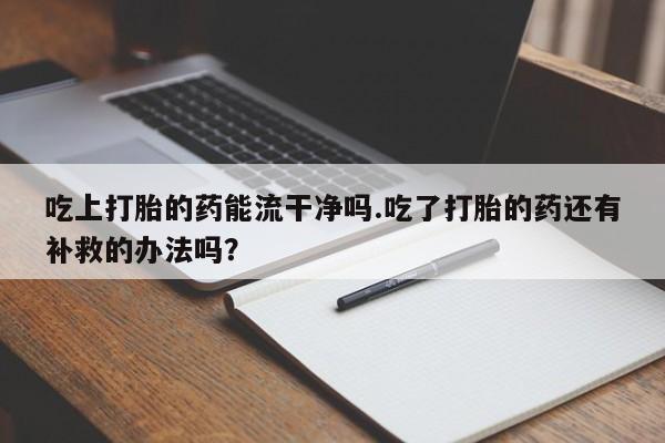 堕胎药在线购买吃上打胎的药能流干净吗.吃了打胎的药还有补救的办法吗？