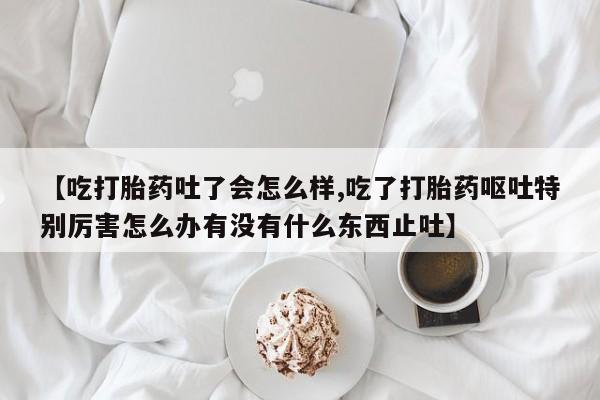 堕胎药在线购买【吃打胎药吐了会怎么样,吃了打胎药呕吐特别厉害怎么办有没有什么东西止吐】