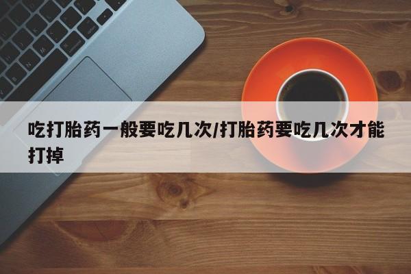 堕胎药在线购买吃打胎药一般要吃几次/打胎药要吃几次才能打掉