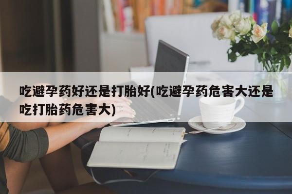 堕胎药在线购买吃避孕药好还是打胎好(吃避孕药危害大还是吃打胎药危害大)