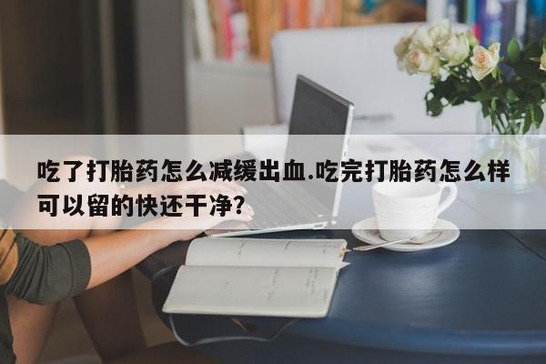 堕胎药在线购买吃了打胎药怎么减缓出血.吃完打胎药怎么样可以留的快还干净？