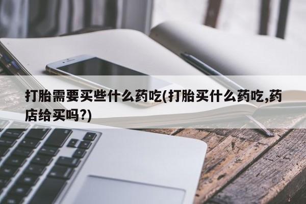 堕胎药在线购买打胎需要买些什么药吃(打胎买什么药吃,药店给买吗?)
