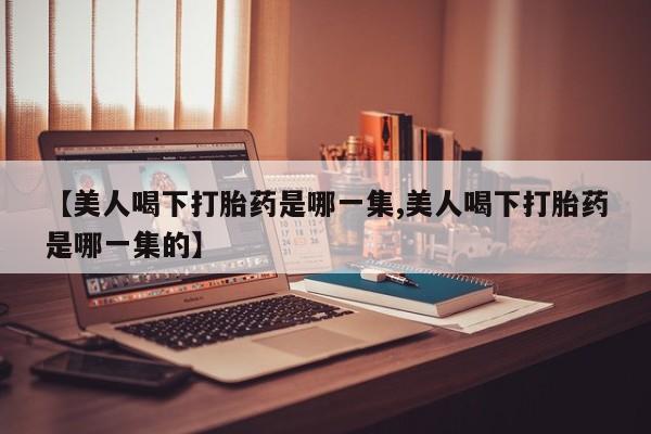 堕胎药在线购买【美人喝下打胎药是哪一集,美人喝下打胎药是哪一集的】