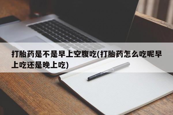 堕胎药在线购买打胎药是不是早上空腹吃(打胎药怎么吃呢早上吃还是晚上吃)