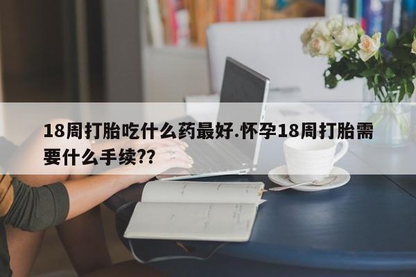 堕胎药在线购买18周打胎吃什么药最好.怀孕18周打胎需要什么手续??