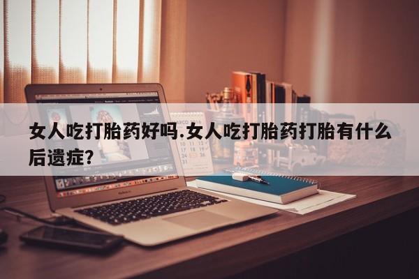堕胎药在线购买女人吃打胎药好吗.女人吃打胎药打胎有什么后遗症？