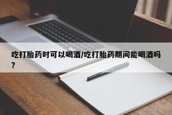堕胎药在线购买吃打胎药时可以喝酒/吃打胎药期间能喝酒吗?