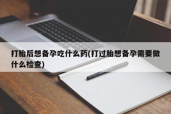堕胎药在线购买打胎后想备孕吃什么药(打过胎想备孕需要做什么检查)